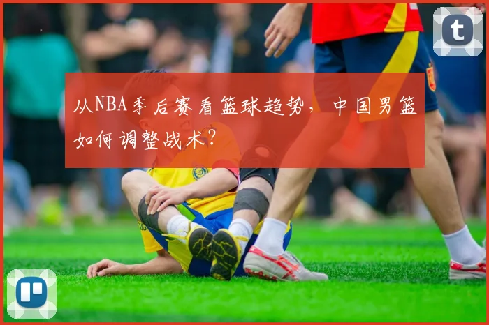 从NBA季后赛看篮球趋势,中国男篮如何调整战术?
