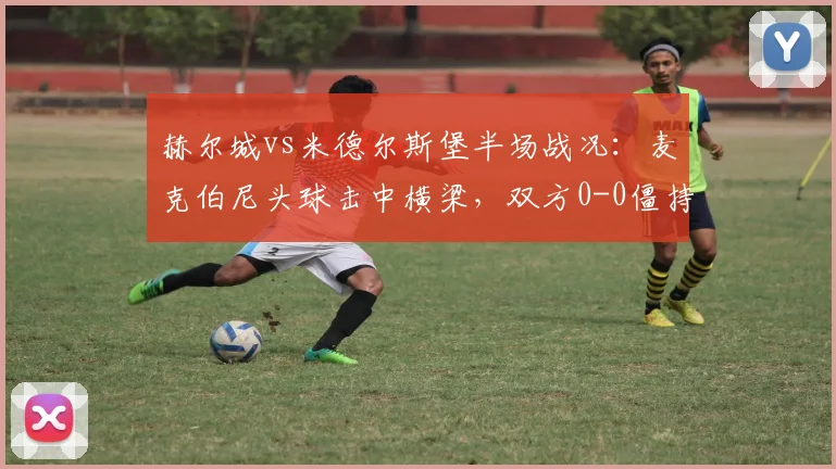 赫尔城vs米德尔斯堡半场战况:麦克伯尼头球击中横梁,双方0-0僵持【图文回顾】