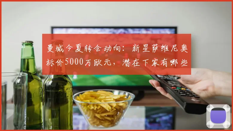 曼城今夏转会动向：新星萨维尼奥标价5000万欧元，潜在下家有哪些？