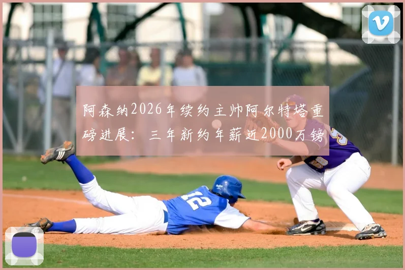 阿森纳2026年续约主帅阿尔特塔重磅进展：三年新约年薪近2000万镑，塔帅留队计划深度解读