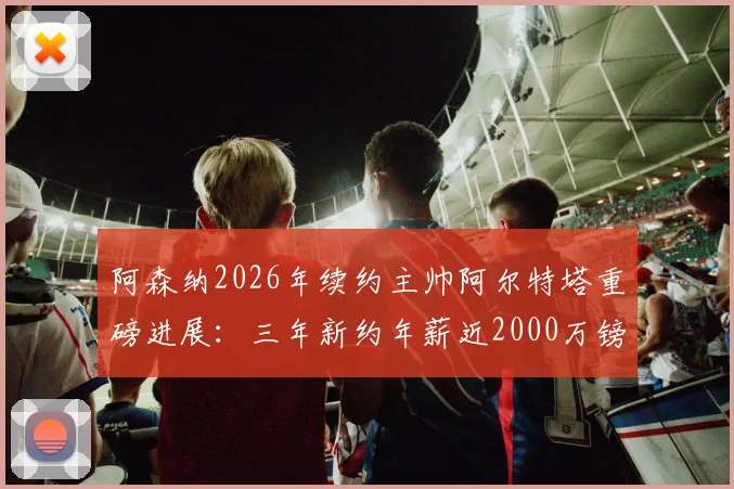 阿森纳2026年续约主帅阿尔特塔重磅进展：三年新约年薪近2000万镑，塔帅留队计划深度解读