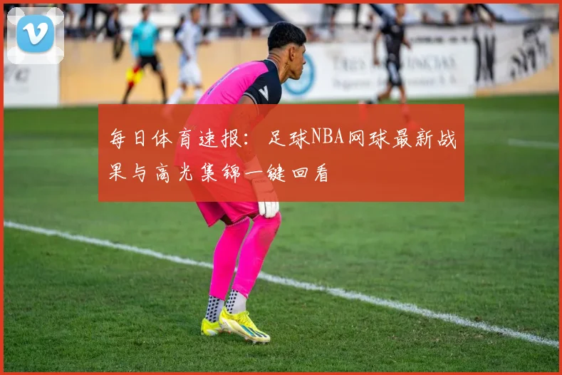 每日体育速报：足球NBA网球最新战果与高光集锦一键回看