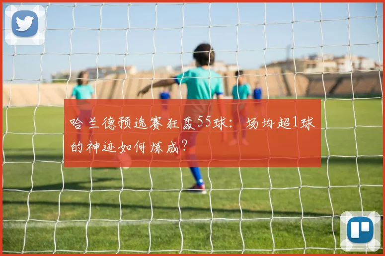 哈兰德预选赛狂轰55球:场均超1球的神迹如何炼成?
