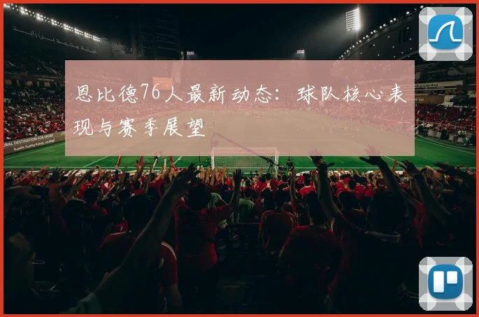 恩比德76人最新动态:球队核心表现与赛季展望