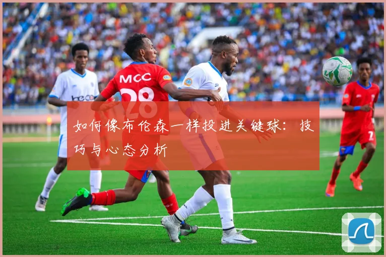 如何像布伦森一样投进关键球：技巧与心态分析